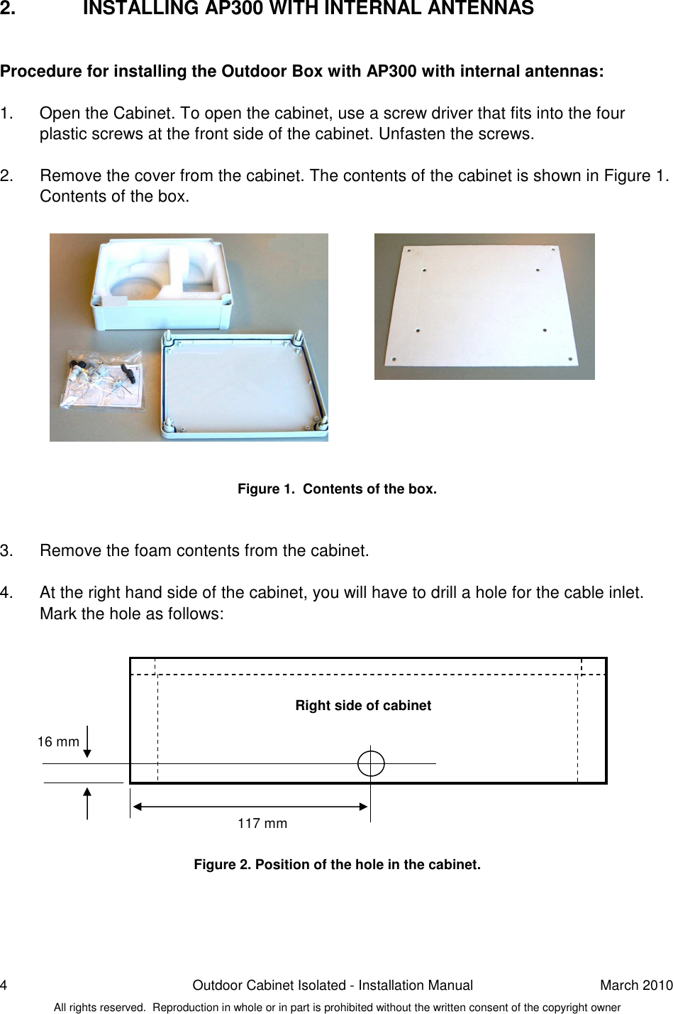 4  Outdoor Cabinet Isolated - Installation Manual  March 2010 All rights reserved.  Reproduction in whole or in part is prohibited without the written consent of the copyright owner 2.  INSTALLING AP300 WITH INTERNAL ANTENNAS  Procedure for installing the Outdoor Box with AP300 with internal antennas:   1.  Open the Cabinet. To open the cabinet, use a screw driver that fits into the four plastic screws at the front side of the cabinet. Unfasten the screws.  2.  Remove the cover from the cabinet. The contents of the cabinet is shown in Figure 1.  Contents of the box.              Figure 1.  Contents of the box.   3.  Remove the foam contents from the cabinet.  4.  At the right hand side of the cabinet, you will have to drill a hole for the cable inlet. Mark the hole as follows:            Figure 2. Position of the hole in the cabinet.     Right side of cabinet 117 mm 16 mm 