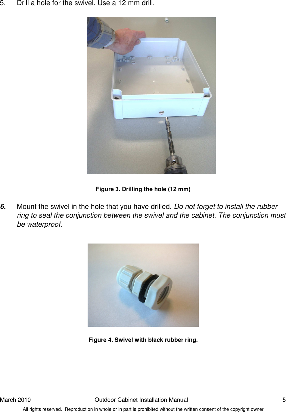 March 2010  Outdoor Cabinet Installation Manual  5 All rights reserved.  Reproduction in whole or in part is prohibited without the written consent of the copyright owner   5.  Drill a hole for the swivel. Use a 12 mm drill.                      Figure 3. Drilling the hole (12 mm)  6.  Mount the swivel in the hole that you have drilled. Do not forget to install the rubber ring to seal the conjunction between the swivel and the cabinet. The conjunction must be waterproof.              Figure 4. Swivel with black rubber ring.      