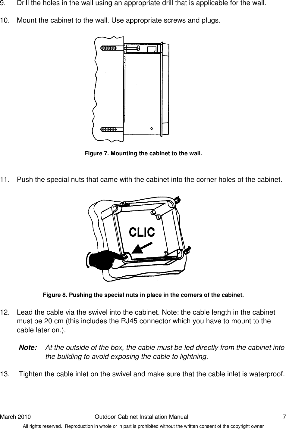 March 2010  Outdoor Cabinet Installation Manual  7 All rights reserved.  Reproduction in whole or in part is prohibited without the written consent of the copyright owner 9.  Drill the holes in the wall using an appropriate drill that is applicable for the wall.  10.  Mount the cabinet to the wall. Use appropriate screws and plugs.               Figure 7. Mounting the cabinet to the wall.   11.  Push the special nuts that came with the cabinet into the corner holes of the cabinet.              Figure 8. Pushing the special nuts in place in the corners of the cabinet.  12.  Lead the cable via the swivel into the cabinet. Note: the cable length in the cabinet must be 20 cm (this includes the RJ45 connector which you have to mount to the cable later on.).  Note:  At the outside of the box, the cable must be led directly from the cabinet into the building to avoid exposing the cable to lightning.   13.   Tighten the cable inlet on the swivel and make sure that the cable inlet is waterproof.    