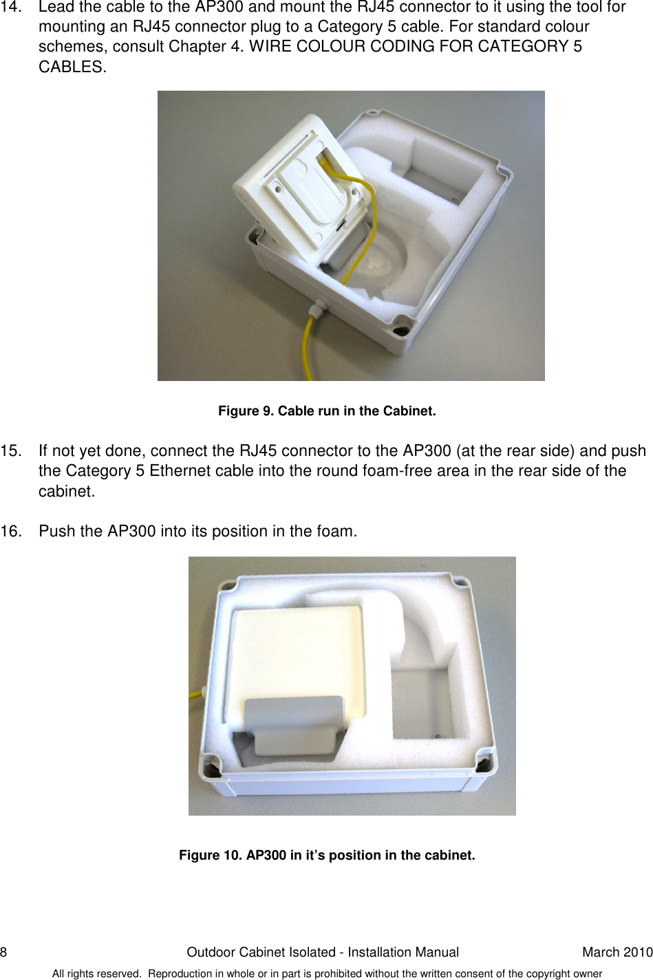 8  Outdoor Cabinet Isolated - Installation Manual  March 2010 All rights reserved.  Reproduction in whole or in part is prohibited without the written consent of the copyright owner 14.  Lead the cable to the AP300 and mount the RJ45 connector to it using the tool for mounting an RJ45 connector plug to a Category 5 cable. For standard colour schemes, consult Chapter 4. WIRE COLOUR CODING FOR CATEGORY 5 CABLES.                 Figure 9. Cable run in the Cabinet.  15.  If not yet done, connect the RJ45 connector to the AP300 (at the rear side) and push the Category 5 Ethernet cable into the round foam-free area in the rear side of the cabinet.  16.  Push the AP300 into its position in the foam.                Figure 10. AP300 in it’s position in the cabinet.    