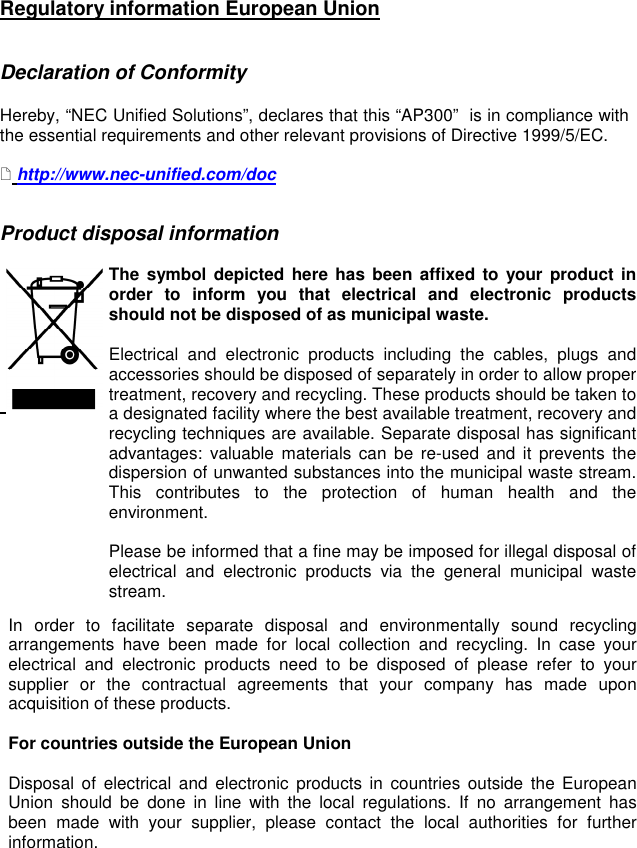  Regulatory information European Union   Declaration of Conformity   Hereby, “NEC Unified Solutions”, declares that this “AP300”  is in compliance with the essential requirements and other relevant provisions of Directive 1999/5/EC.    http://www.nec-unified.com/doc   Product disposal information                                 The  symbol depicted  here has been affixed to  your  product in order  to  inform  you  that  electrical  and  electronic  products should not be disposed of as municipal waste.   Electrical  and  electronic  products  including  the  cables,  plugs  and accessories should be disposed of separately in order to allow proper treatment, recovery and recycling. These products should be taken to a designated facility where the best available treatment, recovery and recycling techniques are available. Separate disposal has significant advantages:  valuable  materials  can  be  re-used  and  it  prevents  the dispersion of unwanted substances into the municipal waste stream. This  contributes  to  the  protection  of  human  health  and  the environment.  Please be informed that a fine may be imposed for illegal disposal of electrical  and  electronic  products  via  the  general  municipal  waste stream.  In  order  to  facilitate  separate  disposal  and  environmentally  sound  recycling arrangements  have  been  made  for  local  collection  and  recycling.  In  case  your electrical  and  electronic  products  need  to  be  disposed  of  please  refer  to  your supplier  or  the  contractual  agreements  that  your  company  has  made  upon acquisition of these products.   For countries outside the European Union  Disposal  of  electrical  and  electronic  products  in  countries  outside  the  European Union  should  be  done  in  line  with  the  local  regulations.  If  no  arrangement  has been  made  with  your  supplier,  please  contact  the  local  authorities  for  further information.    