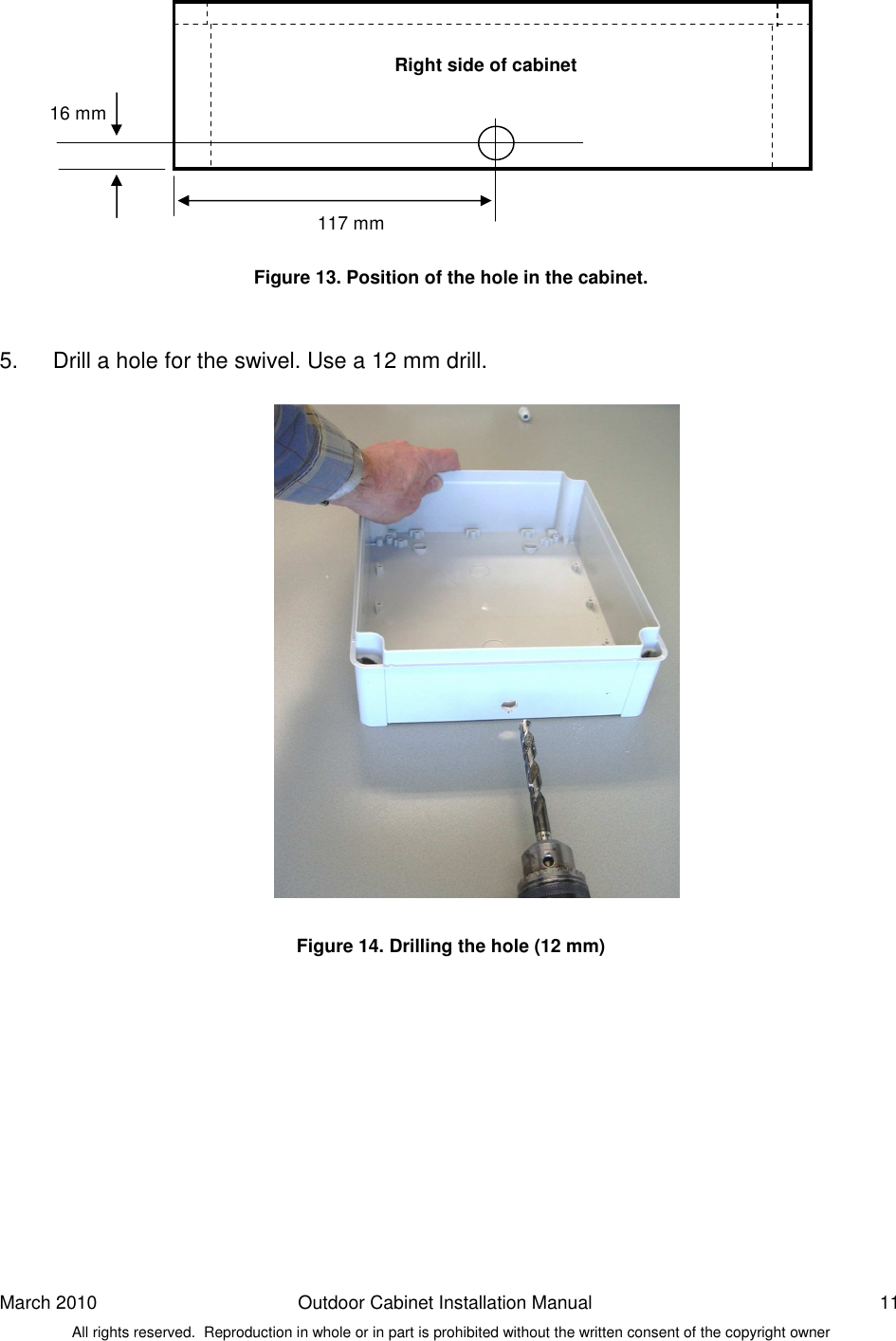 March 2010  Outdoor Cabinet Installation Manual  11 All rights reserved.  Reproduction in whole or in part is prohibited without the written consent of the copyright owner           Figure 13. Position of the hole in the cabinet.   5.  Drill a hole for the swivel. Use a 12 mm drill.                      Figure 14. Drilling the hole (12 mm)  Right side of cabinet 117 mm 16 mm  