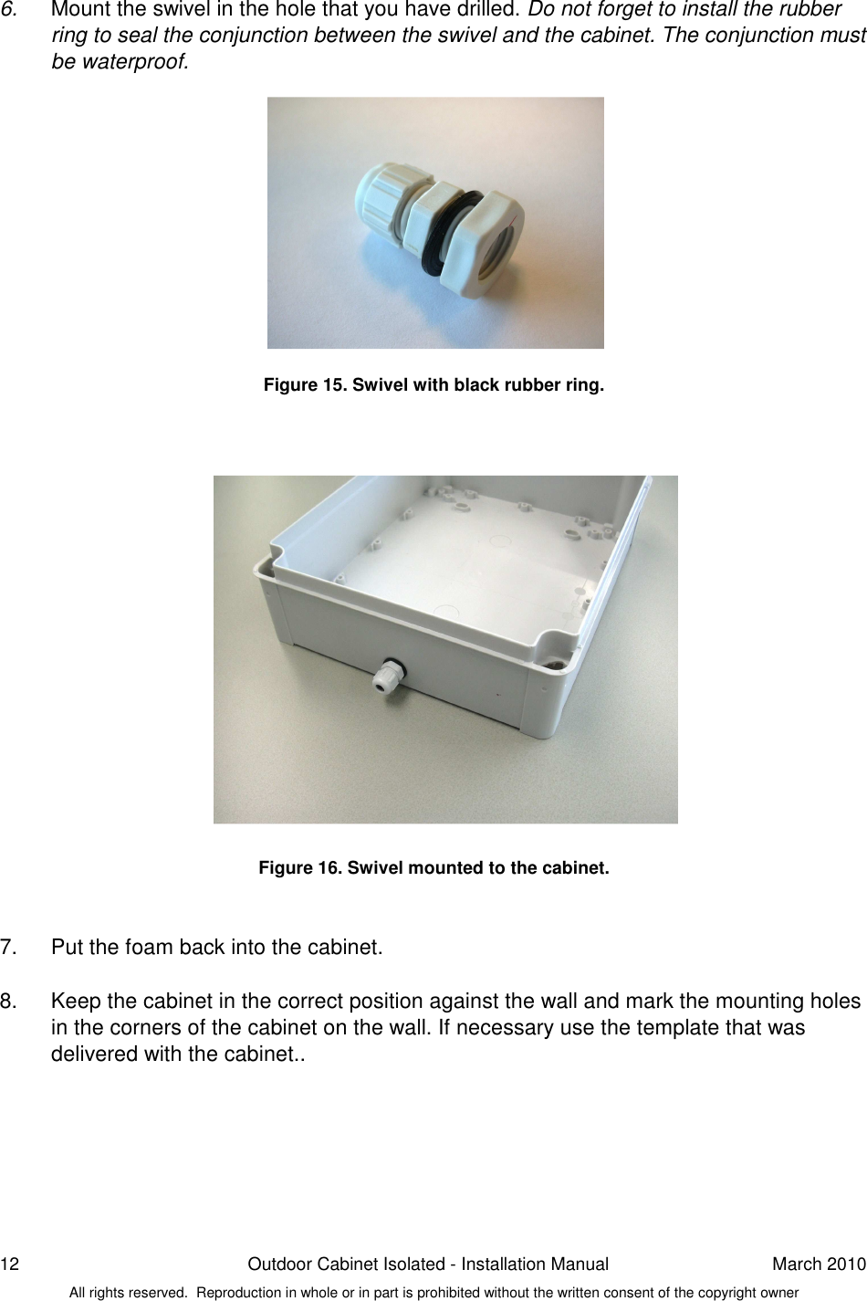 12  Outdoor Cabinet Isolated - Installation Manual  March 2010 All rights reserved.  Reproduction in whole or in part is prohibited without the written consent of the copyright owner 6.  Mount the swivel in the hole that you have drilled. Do not forget to install the rubber ring to seal the conjunction between the swivel and the cabinet. The conjunction must be waterproof.             Figure 15. Swivel with black rubber ring.                  Figure 16. Swivel mounted to the cabinet.   7.  Put the foam back into the cabinet.  8.  Keep the cabinet in the correct position against the wall and mark the mounting holes in the corners of the cabinet on the wall. If necessary use the template that was delivered with the cabinet..    