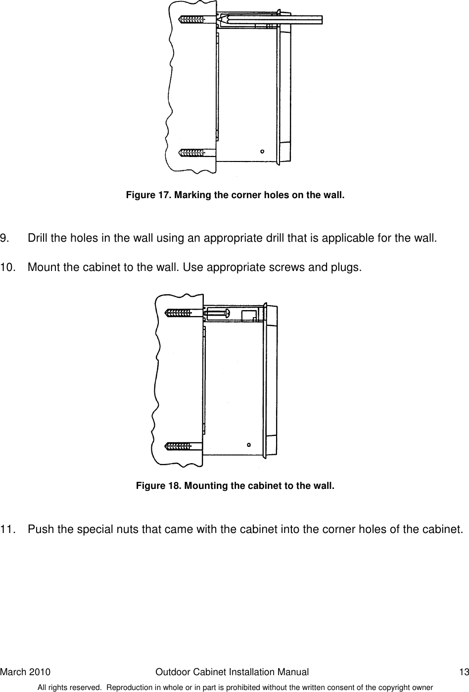 March 2010  Outdoor Cabinet Installation Manual  13 All rights reserved.  Reproduction in whole or in part is prohibited without the written consent of the copyright owner               Figure 17. Marking the corner holes on the wall.   9.  Drill the holes in the wall using an appropriate drill that is applicable for the wall.  10.  Mount the cabinet to the wall. Use appropriate screws and plugs.               Figure 18. Mounting the cabinet to the wall.   11.  Push the special nuts that came with the cabinet into the corner holes of the cabinet.    