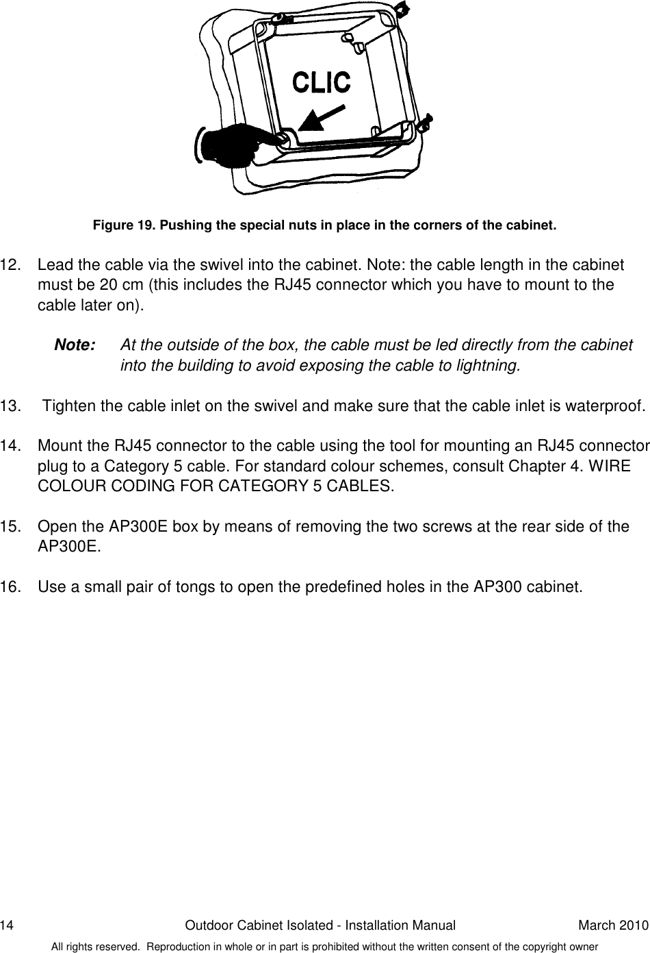 14  Outdoor Cabinet Isolated - Installation Manual  March 2010 All rights reserved.  Reproduction in whole or in part is prohibited without the written consent of the copyright owner             Figure 19. Pushing the special nuts in place in the corners of the cabinet.  12.  Lead the cable via the swivel into the cabinet. Note: the cable length in the cabinet must be 20 cm (this includes the RJ45 connector which you have to mount to the cable later on).  Note:  At the outside of the box, the cable must be led directly from the cabinet into the building to avoid exposing the cable to lightning.   13.   Tighten the cable inlet on the swivel and make sure that the cable inlet is waterproof.  14.  Mount the RJ45 connector to the cable using the tool for mounting an RJ45 connector plug to a Category 5 cable. For standard colour schemes, consult Chapter 4. WIRE COLOUR CODING FOR CATEGORY 5 CABLES.  15.  Open the AP300E box by means of removing the two screws at the rear side of the AP300E.  16.  Use a small pair of tongs to open the predefined holes in the AP300 cabinet.    