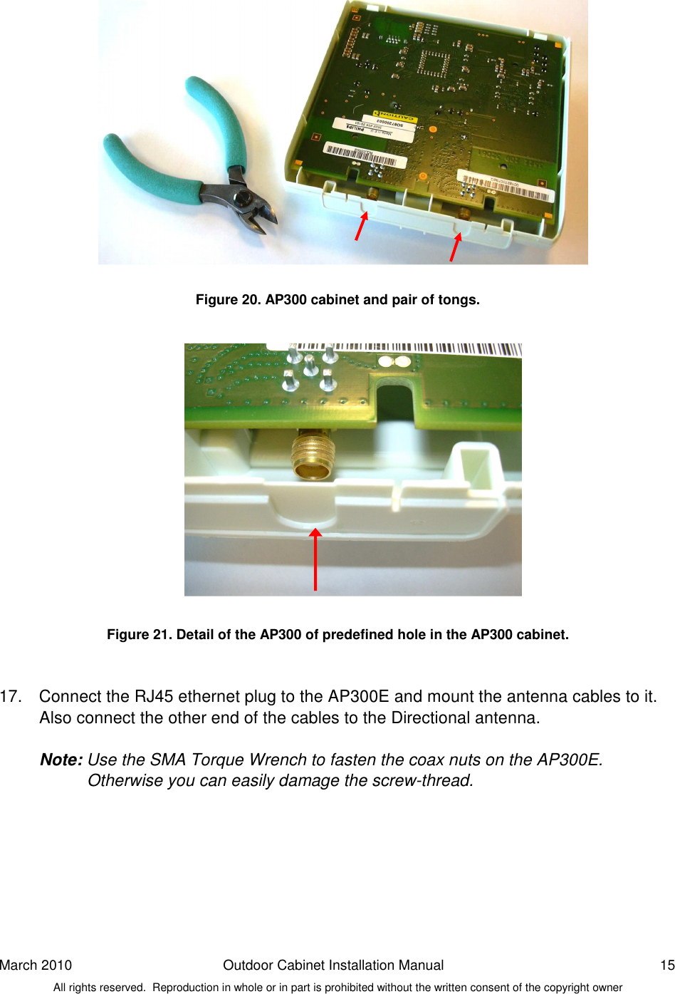 March 2010  Outdoor Cabinet Installation Manual  15 All rights reserved.  Reproduction in whole or in part is prohibited without the written consent of the copyright owner                Figure 20. AP300 cabinet and pair of tongs.                Figure 21. Detail of the AP300 of predefined hole in the AP300 cabinet.   17.  Connect the RJ45 ethernet plug to the AP300E and mount the antenna cables to it. Also connect the other end of the cables to the Directional antenna.   Note: Use the SMA Torque Wrench to fasten the coax nuts on the AP300E.  Otherwise you can easily damage the screw-thread.   