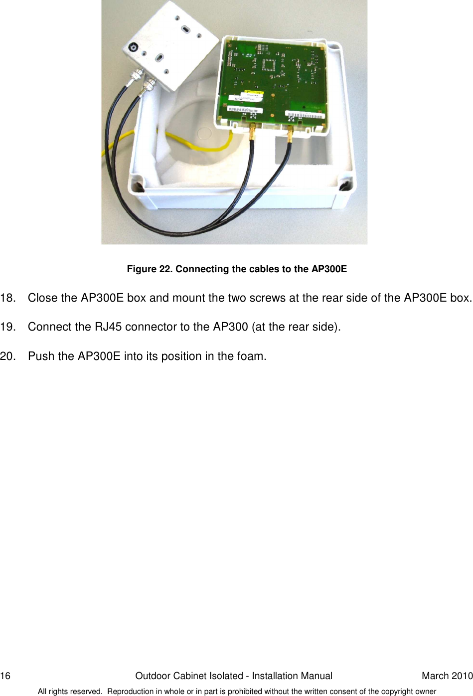 16  Outdoor Cabinet Isolated - Installation Manual  March 2010 All rights reserved.  Reproduction in whole or in part is prohibited without the written consent of the copyright owner                    Figure 22. Connecting the cables to the AP300E  18.  Close the AP300E box and mount the two screws at the rear side of the AP300E box.   19.  Connect the RJ45 connector to the AP300 (at the rear side).  20.  Push the AP300E into its position in the foam.    