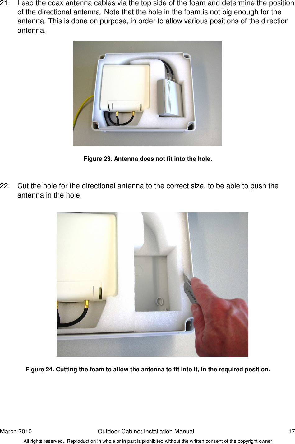 March 2010  Outdoor Cabinet Installation Manual  17 All rights reserved.  Reproduction in whole or in part is prohibited without the written consent of the copyright owner 21.  Lead the coax antenna cables via the top side of the foam and determine the position of the directional antenna. Note that the hole in the foam is not big enough for the antenna. This is done on purpose, in order to allow various positions of the direction antenna.               Figure 23. Antenna does not fit into the hole.   22.  Cut the hole for the directional antenna to the correct size, to be able to push the antenna in the hole.                    Figure 24. Cutting the foam to allow the antenna to fit into it, in the required position.    