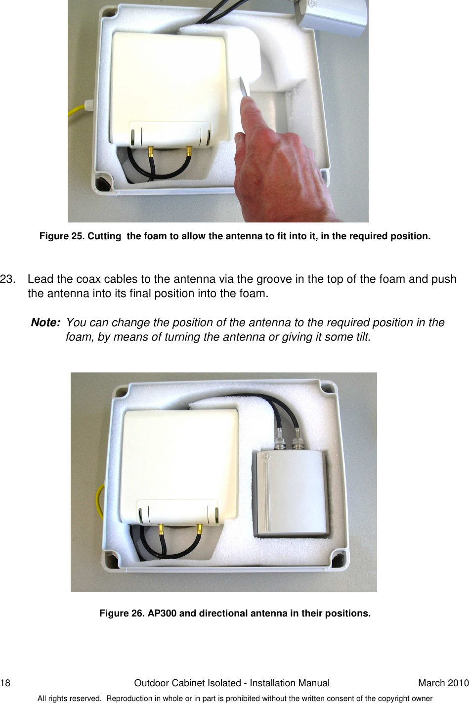 18  Outdoor Cabinet Isolated - Installation Manual  March 2010 All rights reserved.  Reproduction in whole or in part is prohibited without the written consent of the copyright owner                 Figure 25. Cutting  the foam to allow the antenna to fit into it, in the required position.   23.  Lead the coax cables to the antenna via the groove in the top of the foam and push the antenna into its final position into the foam.   Note:  You can change the position of the antenna to the required position in the foam, by means of turning the antenna or giving it some tilt.                    Figure 26. AP300 and directional antenna in their positions.    