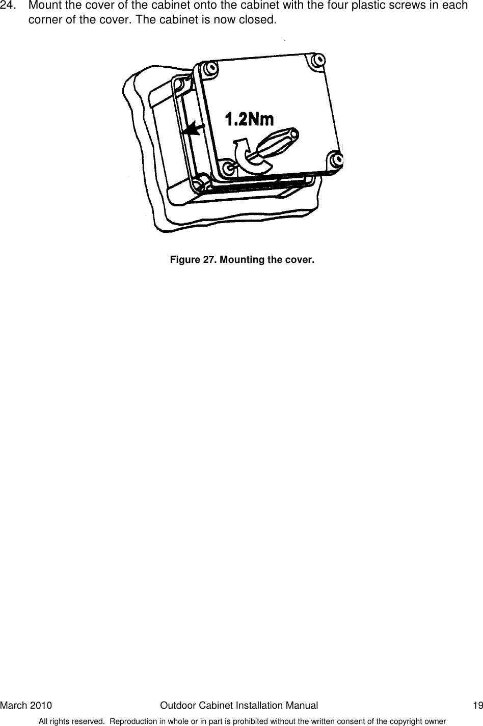 March 2010  Outdoor Cabinet Installation Manual  19 All rights reserved.  Reproduction in whole or in part is prohibited without the written consent of the copyright owner 24.  Mount the cover of the cabinet onto the cabinet with the four plastic screws in each corner of the cover. The cabinet is now closed.                Figure 27. Mounting the cover.    