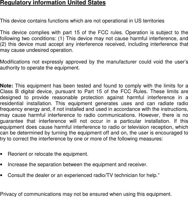 Regulatory information United States   This device contains functions which are not operational in US territories   This  device  complies  with  part  15  of  the  FCC  rules. Operation is subject  to  the following two conditions: (1) This device may not cause harmful interference, and (2) this device must accept any interference received, including interference that may cause undesired operation.  Modifications  not  expressly  approved  by the  manufacturer  could  void  the  user’s authority to operate the equipment.   Note: This equipment has been tested and found to comply with the limits for a Class  B  digital  device,  pursuant  to  Part  15  of  the  FCC  Rules.  These  limits  are designed  to  provide  reasonable  protection  against  harmful  interference  in  a residential  installation.  This  equipment  generates  uses  and  can  radiate  radio frequency energy and, if not installed and used in accordance with the instructions, may  cause  harmful  interference  to  radio  communications.  However,  there  is  no guarantee  that  interference  will  not  occur  in  a  particular  installation.  If  this equipment does cause harmful interference to radio or television reception, which can be determined by turning the equipment off and on, the user is encouraged to try to correct the interference by one or more of the following measures:  •  Reorient or relocate the equipment. •  Increase the separation between the equipment and receiver. •  Consult the dealer or an experienced radio/TV technician for help.”   Privacy of communications may not be ensured when using this equipment.  