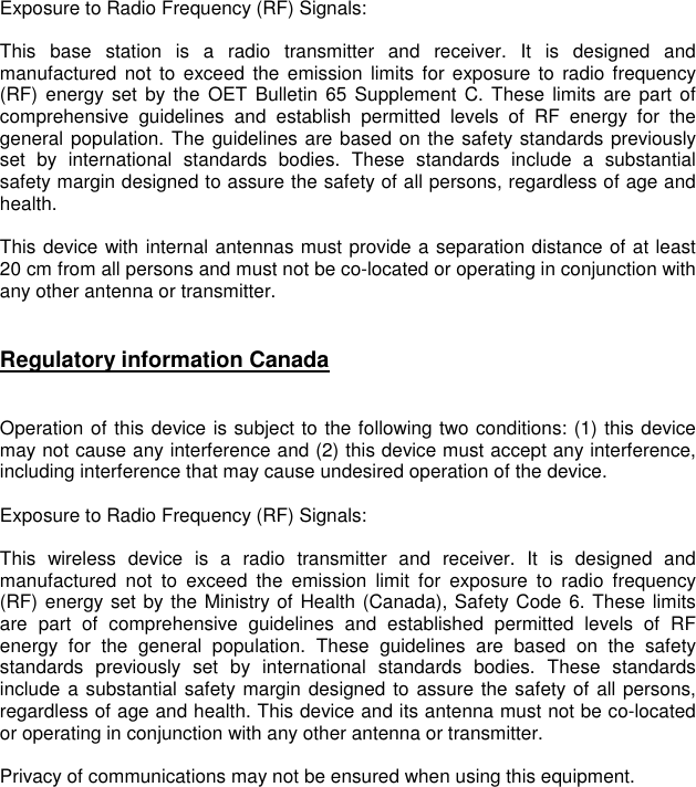    Exposure to Radio Frequency (RF) Signals:  This  base  station  is  a  radio  transmitter  and  receiver.  It  is  designed  and manufactured  not  to  exceed  the emission  limits  for exposure to  radio frequency (RF) energy  set  by  the  OET  Bulletin  65 Supplement  C. These limits  are part  of comprehensive  guidelines  and  establish  permitted  levels  of  RF  energy  for  the general population. The guidelines are based on the safety standards previously set  by  international  standards  bodies.  These  standards  include  a  substantial safety margin designed to assure the safety of all persons, regardless of age and health.  This device with internal antennas must provide a separation distance of at least 20 cm from all persons and must not be co-located or operating in conjunction with any other antenna or transmitter.    Regulatory information Canada   Operation of this device is subject to the following two conditions: (1) this device may not cause any interference and (2) this device must accept any interference, including interference that may cause undesired operation of the device.  Exposure to Radio Frequency (RF) Signals:  This  wireless  device  is  a  radio  transmitter  and  receiver.  It  is  designed  and manufactured  not  to  exceed  the  emission  limit  for  exposure  to  radio  frequency (RF) energy set by the Ministry of Health (Canada), Safety Code 6. These limits are  part  of  comprehensive  guidelines  and  established  permitted  levels  of  RF energy  for  the  general  population.  These  guidelines  are  based  on  the  safety standards  previously  set  by  international  standards  bodies.  These  standards include a substantial safety margin designed to assure the safety of all persons, regardless of age and health. This device and its antenna must not be co-located or operating in conjunction with any other antenna or transmitter.  Privacy of communications may not be ensured when using this equipment.  