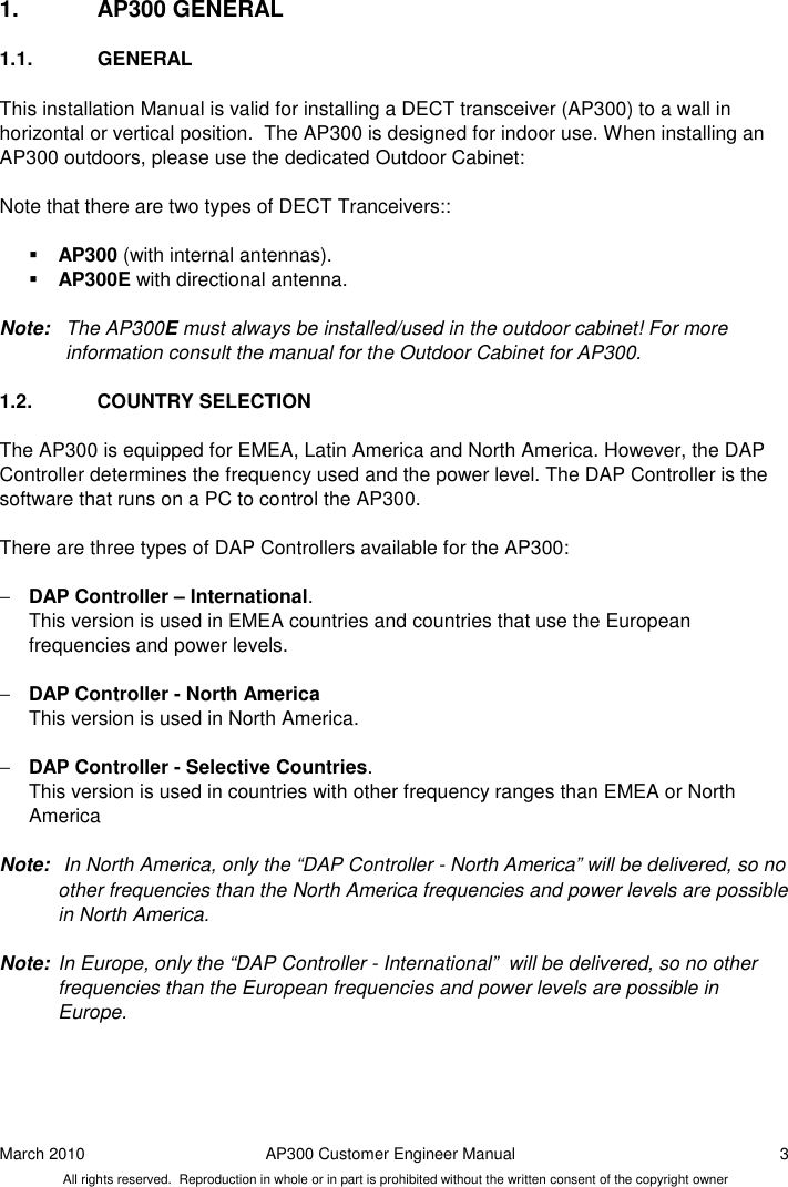 March 2010  AP300 Customer Engineer Manual  3 All rights reserved.  Reproduction in whole or in part is prohibited without the written consent of the copyright owner 1.  AP300 GENERAL 1.1.  GENERAL This installation Manual is valid for installing a DECT transceiver (AP300) to a wall in horizontal or vertical position.  The AP300 is designed for indoor use. When installing an AP300 outdoors, please use the dedicated Outdoor Cabinet:   Note that there are two types of DECT Tranceivers::   AP300 (with internal antennas).  AP300E with directional antenna.  Note:  The AP300E must always be installed/used in the outdoor cabinet! For more information consult the manual for the Outdoor Cabinet for AP300.   1.2.  COUNTRY SELECTION The AP300 is equipped for EMEA, Latin America and North America. However, the DAP Controller determines the frequency used and the power level. The DAP Controller is the software that runs on a PC to control the AP300.   There are three types of DAP Controllers available for the AP300:  − DAP Controller – International. This version is used in EMEA countries and countries that use the European frequencies and power levels.  − DAP Controller - North America   This version is used in North America.  − DAP Controller - Selective Countries.    This version is used in countries with other frequency ranges than EMEA or North America  Note:   In North America, only the “DAP Controller - North America” will be delivered, so no other frequencies than the North America frequencies and power levels are possible in North America.  Note:  In Europe, only the “DAP Controller - International”  will be delivered, so no other frequencies than the European frequencies and power levels are possible in Europe.   