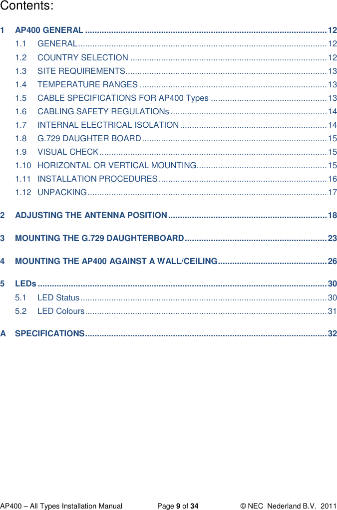  AP400 – All Types Installation Manual  Page 9 of 34  © NEC  Nederland B.V.  2011  Contents: 1 AP400 GENERAL ...................................................................................................... 12 1.1 GENERAL ......................................................................................................... 12 1.2 COUNTRY SELECTION ................................................................................... 12 1.3 SITE REQUIREMENTS ..................................................................................... 13 1.4 TEMPERATURE RANGES ............................................................................... 13 1.5 CABLE SPECIFICATIONS FOR AP400 Types ................................................. 13 1.6 CABLING SAFETY REGULATIONs .................................................................. 14 1.7 INTERNAL ELECTRICAL ISOLATION .............................................................. 14 1.8 G.729 DAUGHTER BOARD .............................................................................. 15 1.9 VISUAL CHECK ................................................................................................ 15 1.10 HORIZONTAL OR VERTICAL MOUNTING....................................................... 15 1.11 INSTALLATION PROCEDURES ....................................................................... 16 1.12 UNPACKING ..................................................................................................... 17 2 ADJUSTING THE ANTENNA POSITION ................................................................... 18 3 MOUNTING THE G.729 DAUGHTERBOARD ............................................................ 23 4 MOUNTING THE AP400 AGAINST A WALL/CEILING .............................................. 26 5 LEDs .......................................................................................................................... 30 5.1 LED Status ........................................................................................................ 30 5.2 LED Colours ...................................................................................................... 31 A SPECIFICATIONS ...................................................................................................... 32  