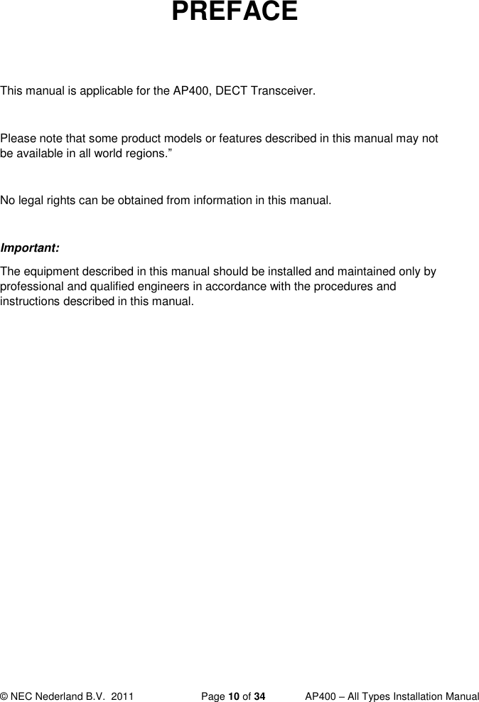  © NEC Nederland B.V.  2011   Page 10 of 34  AP400 – All Types Installation Manual   PREFACE   This manual is applicable for the AP400, DECT Transceiver.  Please note that some product models or features described in this manual may not be available in all world regions.”  No legal rights can be obtained from information in this manual.  Important: The equipment described in this manual should be installed and maintained only by professional and qualified engineers in accordance with the procedures and instructions described in this manual.     