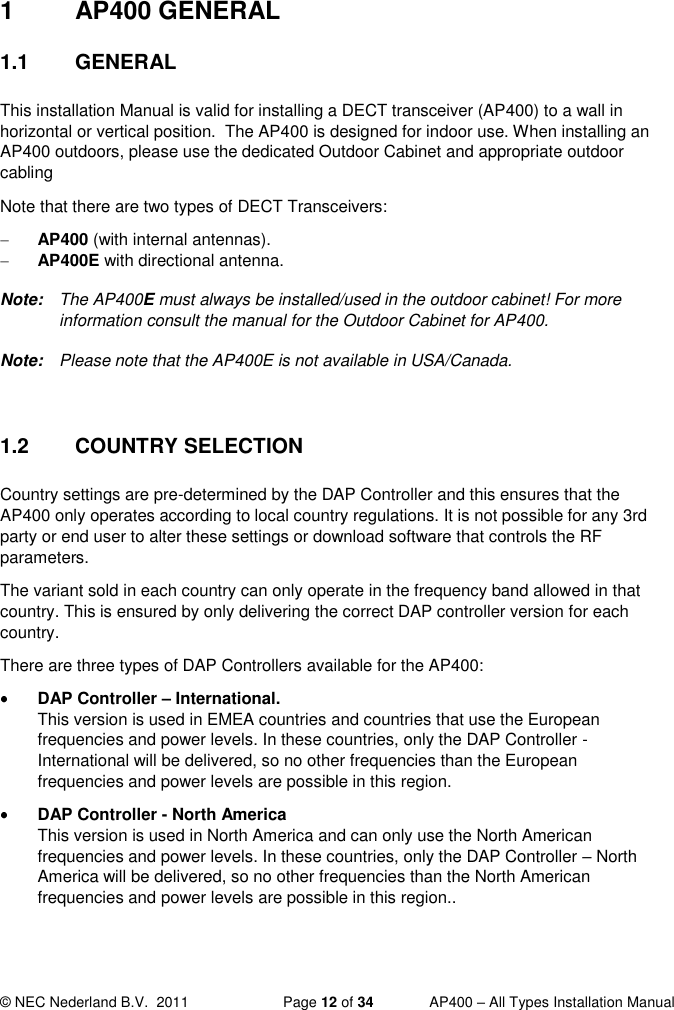  © NEC Nederland B.V.  2011   Page 12 of 34  AP400 – All Types Installation Manual  1  AP400 GENERAL 1.1  GENERAL This installation Manual is valid for installing a DECT transceiver (AP400) to a wall in horizontal or vertical position.  The AP400 is designed for indoor use. When installing an AP400 outdoors, please use the dedicated Outdoor Cabinet and appropriate outdoor cabling  Note that there are two types of DECT Transceivers:  AP400 (with internal antennas).  AP400E with directional antenna. Note:  The AP400E must always be installed/used in the outdoor cabinet! For more information consult the manual for the Outdoor Cabinet for AP400.  Note:  Please note that the AP400E is not available in USA/Canada.  1.2  COUNTRY SELECTION Country settings are pre-determined by the DAP Controller and this ensures that the AP400 only operates according to local country regulations. It is not possible for any 3rd party or end user to alter these settings or download software that controls the RF parameters.  The variant sold in each country can only operate in the frequency band allowed in that country. This is ensured by only delivering the correct DAP controller version for each country. There are three types of DAP Controllers available for the AP400:  DAP Controller – International. This version is used in EMEA countries and countries that use the European frequencies and power levels. In these countries, only the DAP Controller - International will be delivered, so no other frequencies than the European frequencies and power levels are possible in this region.  DAP Controller - North America This version is used in North America and can only use the North American frequencies and power levels. In these countries, only the DAP Controller – North America will be delivered, so no other frequencies than the North American frequencies and power levels are possible in this region.. 