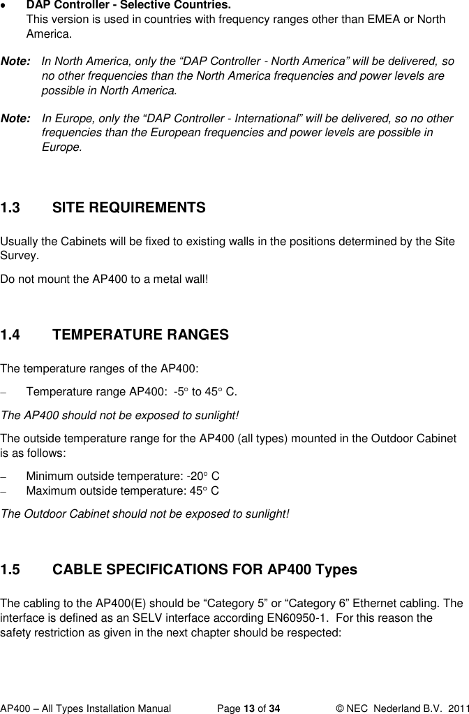  AP400 – All Types Installation Manual  Page 13 of 34  © NEC  Nederland B.V.  2011   DAP Controller - Selective Countries.  This version is used in countries with frequency ranges other than EMEA or North America. Note:  In North America, only the “DAP Controller - North America” will be delivered, so no other frequencies than the North America frequencies and power levels are possible in North America. Note:  In Europe, only the “DAP Controller - International” will be delivered, so no other frequencies than the European frequencies and power levels are possible in Europe.  1.3  SITE REQUIREMENTS Usually the Cabinets will be fixed to existing walls in the positions determined by the Site Survey. Do not mount the AP400 to a metal wall!  1.4  TEMPERATURE RANGES The temperature ranges of the AP400:    Temperature range AP400:  -5  to 45  C. The AP400 should not be exposed to sunlight! The outside temperature range for the AP400 (all types) mounted in the Outdoor Cabinet is as follows:   Minimum outside temperature: -20  C   Maximum outside temperature: 45  C  The Outdoor Cabinet should not be exposed to sunlight!  1.5  CABLE SPECIFICATIONS FOR AP400 Types The cabling to the AP400(E) should be “Category 5” or “Category 6” Ethernet cabling. The interface is defined as an SELV interface according EN60950-1.  For this reason the safety restriction as given in the next chapter should be respected: 