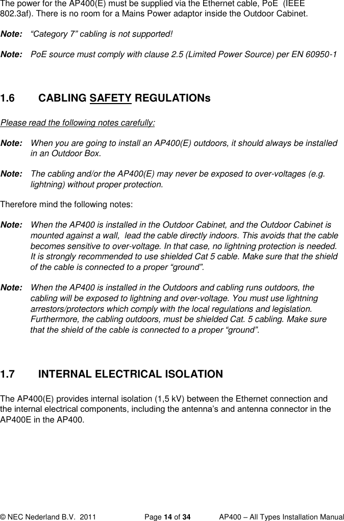  © NEC Nederland B.V.  2011   Page 14 of 34  AP400 – All Types Installation Manual  The power for the AP400(E) must be supplied via the Ethernet cable, PoE  (IEEE 802.3af). There is no room for a Mains Power adaptor inside the Outdoor Cabinet. Note: “Category 7” cabling is not supported! Note:  PoE source must comply with clause 2.5 (Limited Power Source) per EN 60950-1  1.6  CABLING SAFETY REGULATIONs Please read the following notes carefully: Note:  When you are going to install an AP400(E) outdoors, it should always be installed in an Outdoor Box.  Note:  The cabling and/or the AP400(E) may never be exposed to over-voltages (e.g. lightning) without proper protection.  Therefore mind the following notes: Note:  When the AP400 is installed in the Outdoor Cabinet, and the Outdoor Cabinet is mounted against a wall,  lead the cable directly indoors. This avoids that the cable becomes sensitive to over-voltage. In that case, no lightning protection is needed. It is strongly recommended to use shielded Cat 5 cable. Make sure that the shield of the cable is connected to a proper “ground”.  Note:  When the AP400 is installed in the Outdoors and cabling runs outdoors, the cabling will be exposed to lightning and over-voltage. You must use lightning arrestors/protectors which comply with the local regulations and legislation. Furthermore, the cabling outdoors, must be shielded Cat. 5 cabling. Make sure that the shield of the cable is connected to a proper “ground”.  1.7  INTERNAL ELECTRICAL ISOLATION The AP400(E) provides internal isolation (1,5 kV) between the Ethernet connection and the internal electrical components, including the antenna’s and antenna connector in the AP400E in the AP400.   