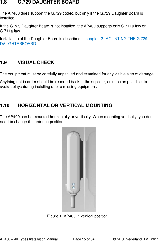  AP400 – All Types Installation Manual  Page 15 of 34  © NEC  Nederland B.V.  2011  1.8  G.729 DAUGHTER BOARD The AP400 does support the G.729 codec, but only if the G.729 Daughter Board is installed.  If the G.729 Daughter Board is not installed, the AP400 supports only G.711u law or G.711a law.   Installation of the Daughter Board is described in chapter  3. MOUNTING THE G.729 DAUGHTERBOARD.  1.9  VISUAL CHECK The equipment must be carefully unpacked and examined for any visible sign of damage. Anything not in order should be reported back to the supplier, as soon as possible, to avoid delays during installing due to missing equipment.  1.10  HORIZONTAL OR VERTICAL MOUNTING The AP400 can be mounted horizontally or vertically. When mounting vertically, you don’t need to change the antenna position.             Figure 1. AP400 in vertical position.  