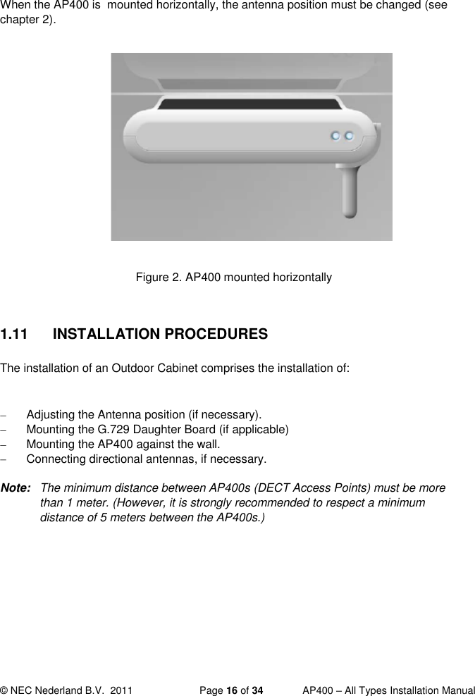  © NEC Nederland B.V.  2011   Page 16 of 34  AP400 – All Types Installation Manual   When the AP400 is  mounted horizontally, the antenna position must be changed (see chapter 2).            Figure 2. AP400 mounted horizontally  1.11  INSTALLATION PROCEDURES The installation of an Outdoor Cabinet comprises the installation of:    Adjusting the Antenna position (if necessary).    Mounting the G.729 Daughter Board (if applicable)   Mounting the AP400 against the wall.   Connecting directional antennas, if necessary.  Note:  The minimum distance between AP400s (DECT Access Points) must be more than 1 meter. (However, it is strongly recommended to respect a minimum distance of 5 meters between the AP400s.)    