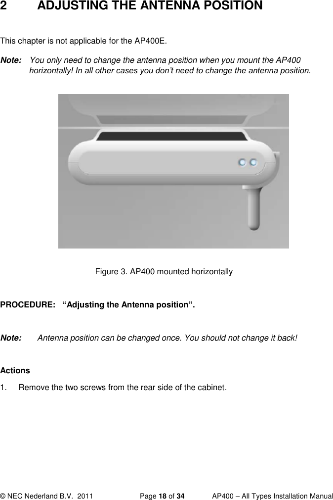  © NEC Nederland B.V.  2011   Page 18 of 34  AP400 – All Types Installation Manual  2  ADJUSTING THE ANTENNA POSITION  This chapter is not applicable for the AP400E. Note:  You only need to change the antenna position when you mount the AP400 horizontally! In all other cases you don’t need to change the antenna position.             Figure 3. AP400 mounted horizontally  PROCEDURE:   “Adjusting the Antenna position”.   Note:  Antenna position can be changed once. You should not change it back!  Actions 1.  Remove the two screws from the rear side of the cabinet.   