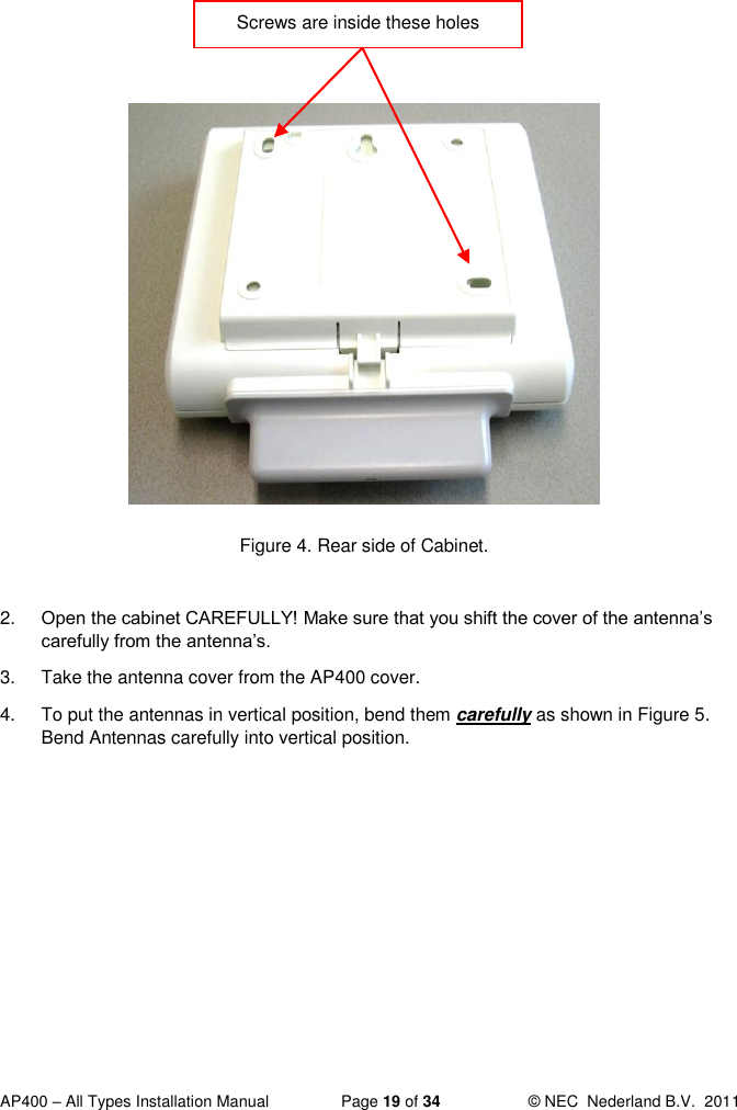  AP400 – All Types Installation Manual  Page 19 of 34  © NEC  Nederland B.V.  2011                 Figure 4. Rear side of Cabinet.  2. Open the cabinet CAREFULLY! Make sure that you shift the cover of the antenna’s carefully from the antenna’s.  3.  Take the antenna cover from the AP400 cover.  4.  To put the antennas in vertical position, bend them carefully as shown in Figure 5. Bend Antennas carefully into vertical position.  Screws are inside these holes  