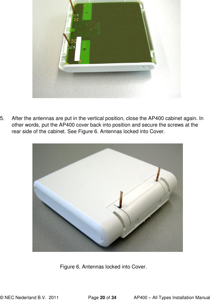  © NEC Nederland B.V.  2011   Page 20 of 34  AP400 – All Types Installation Manual             Figure 5. Bend Antennas carefully into vertical position.  5.  After the antennas are put in the vertical position, close the AP400 cabinet again. In other words, put the AP400 cover back into position and secure the screws at the rear side of the cabinet. See Figure 6. Antennas locked into Cover.              Figure 6. Antennas locked into Cover.   