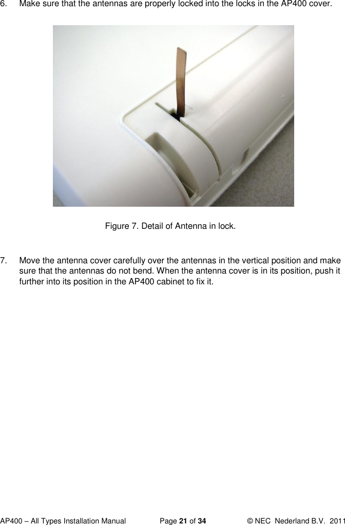  AP400 – All Types Installation Manual  Page 21 of 34  © NEC  Nederland B.V.  2011  6.  Make sure that the antennas are properly locked into the locks in the AP400 cover.              Figure 7. Detail of Antenna in lock.  7.  Move the antenna cover carefully over the antennas in the vertical position and make sure that the antennas do not bend. When the antenna cover is in its position, push it further into its position in the AP400 cabinet to fix it.    