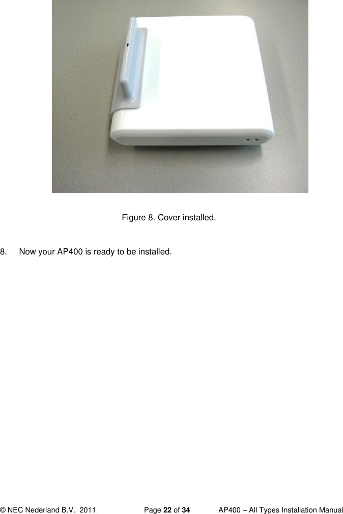  © NEC Nederland B.V.  2011   Page 22 of 34  AP400 – All Types Installation Manual               Figure 8. Cover installed.  8.  Now your AP400 is ready to be installed.     