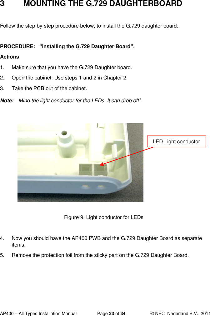  AP400 – All Types Installation Manual  Page 23 of 34  © NEC  Nederland B.V.  2011  3  MOUNTING THE G.729 DAUGHTERBOARD  Follow the step-by-step procedure below, to install the G.729 daughter board.  PROCEDURE:   “Installing the G.729 Daughter Board”.  Actions 1.  Make sure that you have the G.729 Daughter board. 2.  Open the cabinet. Use steps 1 and 2 in Chapter 2. 3.  Take the PCB out of the cabinet.  Note:  Mind the light conductor for the LEDs. It can drop off!           Figure 9. Light conductor for LEDs  4.  Now you should have the AP400 PWB and the G.729 Daughter Board as separate items.  5.  Remove the protection foil from the sticky part on the G.729 Daughter Board.   LED Light conductor 