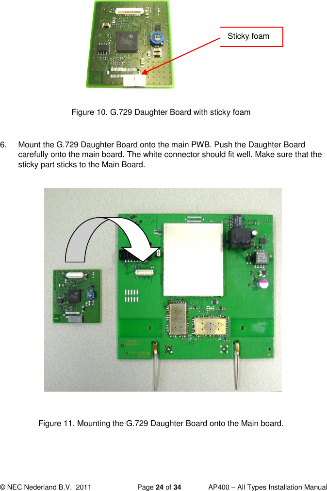  © NEC Nederland B.V.  2011   Page 24 of 34  AP400 – All Types Installation Manual         Figure 10. G.729 Daughter Board with sticky foam  6.  Mount the G.729 Daughter Board onto the main PWB. Push the Daughter Board carefully onto the main board. The white connector should fit well. Make sure that the sticky part sticks to the Main Board.                 Figure 11. Mounting the G.729 Daughter Board onto the Main board.    Sticky foam 