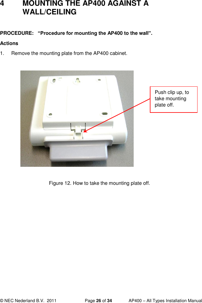  © NEC Nederland B.V.  2011   Page 26 of 34  AP400 – All Types Installation Manual  4  MOUNTING THE AP400 AGAINST A WALL/CEILING  PROCEDURE:   “Procedure for mounting the AP400 to the wall”.  Actions 1.  Remove the mounting plate from the AP400 cabinet.              Figure 12. How to take the mounting plate off.  Push clip up, to take mounting plate off.  