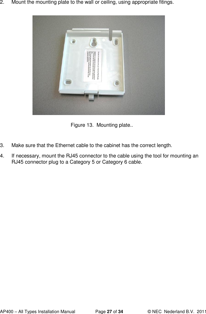  AP400 – All Types Installation Manual  Page 27 of 34  © NEC  Nederland B.V.  2011  2.  Mount the mounting plate to the wall or ceiling, using appropriate fitings.             Figure 13.  Mounting plate..  3.  Make sure that the Ethernet cable to the cabinet has the correct length.  4.  If necessary, mount the RJ45 connector to the cable using the tool for mounting an RJ45 connector plug to a Category 5 or Category 6 cable.   