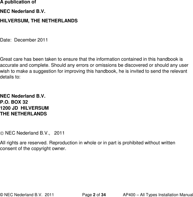  © NEC Nederland B.V.  2011   Page 2 of 34  AP400 – All Types Installation Manual            A publication of NEC Nederland B.V. HILVERSUM, THE NETHERLANDS  Date:  December 2011  Great care has been taken to ensure that the information contained in this handbook is accurate and complete. Should any errors or omissions be discovered or should any user wish to make a suggestion for improving this handbook, he is invited to send the relevant details to:  NEC Nederland B.V.  P.O. BOX 32 1200 JD  HILVERSUM THE NETHERLANDS   NEC Nederland B.V.,   2011 All rights are reserved. Reproduction in whole or in part is prohibited without written consent of the copyright owner.  