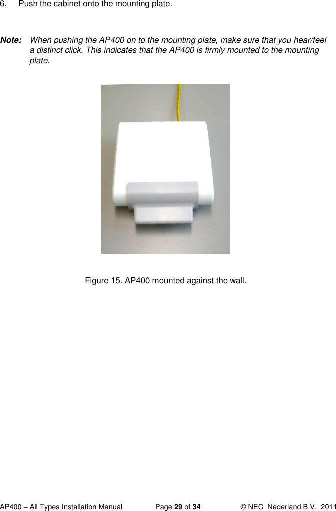  AP400 – All Types Installation Manual  Page 29 of 34  © NEC  Nederland B.V.  2011  6.  Push the cabinet onto the mounting plate.   Note:  When pushing the AP400 on to the mounting plate, make sure that you hear/feel a distinct click. This indicates that the AP400 is firmly mounted to the mounting plate.              Figure 15. AP400 mounted against the wall.   