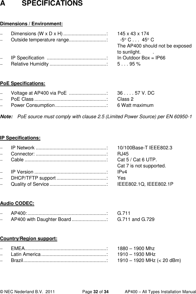  © NEC Nederland B.V.  2011   Page 32 of 34  AP400 – All Types Installation Manual  A  SPECIFICATIONS  Dimensions / Environment:   Dimensions (W x D x H) ............................... :  145 x 43 x 174   Outside temperature range ........................... :    -5  C . . .  45  C  The AP400 should not be exposed to sunlight.  .   IP Specification  ........................................... :  In Outdoor Box = IP66   Relative Humidity ......................................... :  5 . . . 95 %  PoE Specifications:   Voltage at AP400 via PoE  ........................... :  36 . . . . 57 V. DC   PoE Class .................................................... :  Class 2   Power Consumption ..................................... :  6 Watt maximum  Note:  PoE source must comply with clause 2.5 (Limited Power Source) per EN 60950-1  IP Specifications:   IP Network ................................................... :  10/100Base-T IEEE802.3   Connector: ................................................... :  RJ45   Cable ........................................................... :  Cat 5 / Cat 6 UTP.      Cat 7 is not supported.   IP Version .................................................... :  IPv4  DHCP/TFTP support .................................... :  Yes   Quality of Service ......................................... :  IEEE802.1Q, IEEE802.1P  Audio CODEC:  AP400: ......................................................... :  G.711  AP400 with Daughter Board ......................... :  G.711 and G.729  Country/Region support:   EMEA ........................................................... :  1880 – 1900 Mhz   Latin America ............................................... :  1910 – 1930 MHz   Brazil ............................................................ :  1910 – 1920 MHz (&lt; 20 dBm) 