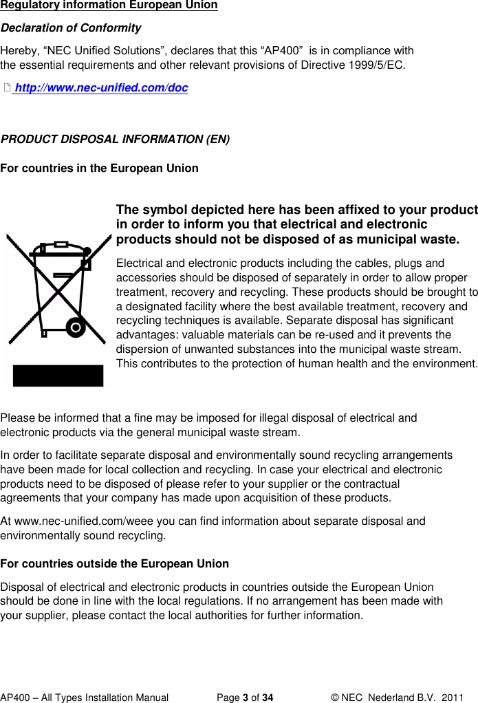  AP400 – All Types Installation Manual  Page 3 of 34  © NEC  Nederland B.V.  2011  Regulatory information European Union Declaration of Conformity Hereby, “NEC Unified Solutions”, declares that this “AP400”  is in compliance with the essential requirements and other relevant provisions of Directive 1999/5/EC.   http://www.nec-unified.com/doc  PRODUCT DISPOSAL INFORMATION (EN) For countries in the European Union  The symbol depicted here has been affixed to your product in order to inform you that electrical and electronic products should not be disposed of as municipal waste. Electrical and electronic products including the cables, plugs and accessories should be disposed of separately in order to allow proper treatment, recovery and recycling. These products should be brought to a designated facility where the best available treatment, recovery and recycling techniques is available. Separate disposal has significant advantages: valuable materials can be re-used and it prevents the dispersion of unwanted substances into the municipal waste stream. This contributes to the protection of human health and the environment. Please be informed that a fine may be imposed for illegal disposal of electrical and electronic products via the general municipal waste stream. In order to facilitate separate disposal and environmentally sound recycling arrangements have been made for local collection and recycling. In case your electrical and electronic products need to be disposed of please refer to your supplier or the contractual agreements that your company has made upon acquisition of these products.  At www.nec-unified.com/weee you can find information about separate disposal and environmentally sound recycling. For countries outside the European Union Disposal of electrical and electronic products in countries outside the European Union should be done in line with the local regulations. If no arrangement has been made with your supplier, please contact the local authorities for further information.  