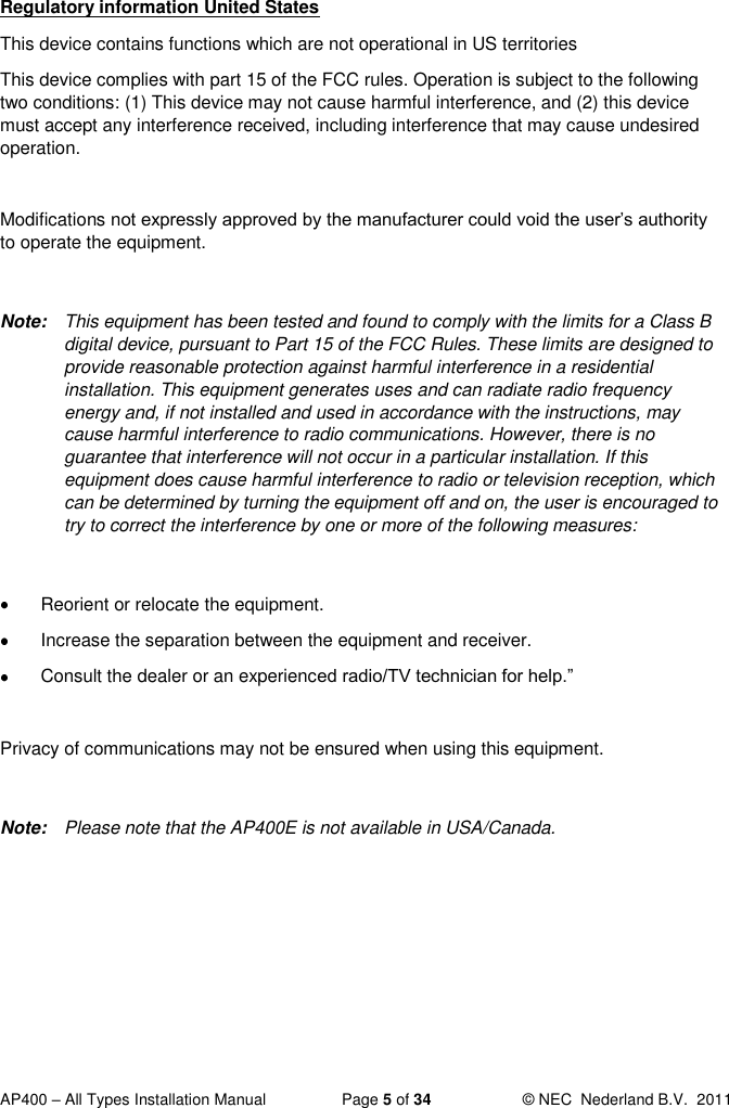  AP400 – All Types Installation Manual  Page 5 of 34  © NEC  Nederland B.V.  2011  Regulatory information United States This device contains functions which are not operational in US territories  This device complies with part 15 of the FCC rules. Operation is subject to the following two conditions: (1) This device may not cause harmful interference, and (2) this device must accept any interference received, including interference that may cause undesired operation.  Modifications not expressly approved by the manufacturer could void the user’s authority to operate the equipment.  Note:  This equipment has been tested and found to comply with the limits for a Class B digital device, pursuant to Part 15 of the FCC Rules. These limits are designed to provide reasonable protection against harmful interference in a residential installation. This equipment generates uses and can radiate radio frequency energy and, if not installed and used in accordance with the instructions, may cause harmful interference to radio communications. However, there is no guarantee that interference will not occur in a particular installation. If this equipment does cause harmful interference to radio or television reception, which can be determined by turning the equipment off and on, the user is encouraged to try to correct the interference by one or more of the following measures:    Reorient or relocate the equipment.   Increase the separation between the equipment and receiver.   Consult the dealer or an experienced radio/TV technician for help.”  Privacy of communications may not be ensured when using this equipment.  Note:  Please note that the AP400E is not available in USA/Canada.   