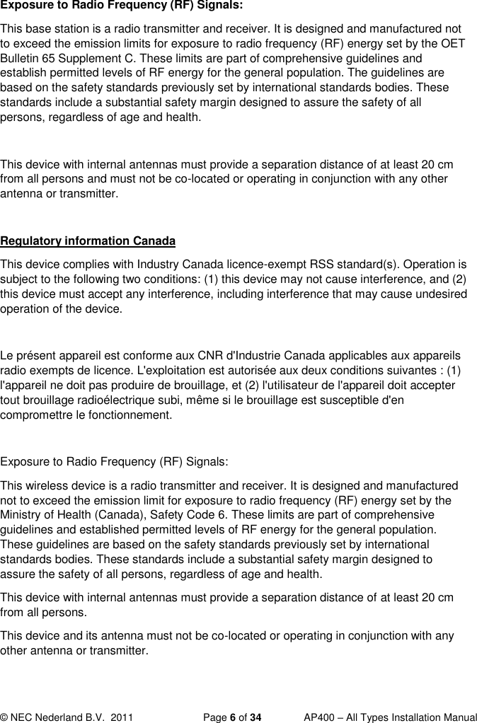  © NEC Nederland B.V.  2011   Page 6 of 34  AP400 – All Types Installation Manual  Exposure to Radio Frequency (RF) Signals: This base station is a radio transmitter and receiver. It is designed and manufactured not to exceed the emission limits for exposure to radio frequency (RF) energy set by the OET Bulletin 65 Supplement C. These limits are part of comprehensive guidelines and establish permitted levels of RF energy for the general population. The guidelines are based on the safety standards previously set by international standards bodies. These standards include a substantial safety margin designed to assure the safety of all persons, regardless of age and health.  This device with internal antennas must provide a separation distance of at least 20 cm from all persons and must not be co-located or operating in conjunction with any other antenna or transmitter.   Regulatory information Canada This device complies with Industry Canada licence-exempt RSS standard(s). Operation is subject to the following two conditions: (1) this device may not cause interference, and (2) this device must accept any interference, including interference that may cause undesired operation of the device.  Le présent appareil est conforme aux CNR d&apos;Industrie Canada applicables aux appareils radio exempts de licence. L&apos;exploitation est autorisée aux deux conditions suivantes : (1) l&apos;appareil ne doit pas produire de brouillage, et (2) l&apos;utilisateur de l&apos;appareil doit accepter tout brouillage radioélectrique subi, même si le brouillage est susceptible d&apos;en compromettre le fonctionnement.  Exposure to Radio Frequency (RF) Signals: This wireless device is a radio transmitter and receiver. It is designed and manufactured not to exceed the emission limit for exposure to radio frequency (RF) energy set by the Ministry of Health (Canada), Safety Code 6. These limits are part of comprehensive guidelines and established permitted levels of RF energy for the general population. These guidelines are based on the safety standards previously set by international standards bodies. These standards include a substantial safety margin designed to assure the safety of all persons, regardless of age and health.  This device with internal antennas must provide a separation distance of at least 20 cm from all persons.  This device and its antenna must not be co-located or operating in conjunction with any other antenna or transmitter. 