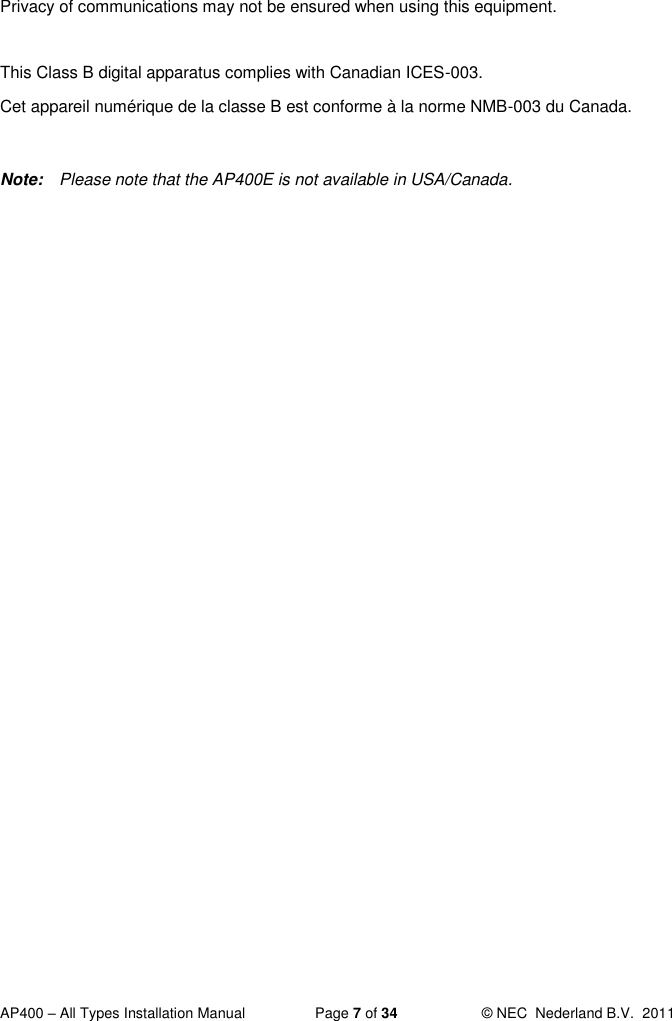  AP400 – All Types Installation Manual  Page 7 of 34  © NEC  Nederland B.V.  2011  Privacy of communications may not be ensured when using this equipment.  This Class B digital apparatus complies with Canadian ICES-003.  Cet appareil numérique de la classe B est conforme à la norme NMB-003 du Canada.  Note:  Please note that the AP400E is not available in USA/Canada. 