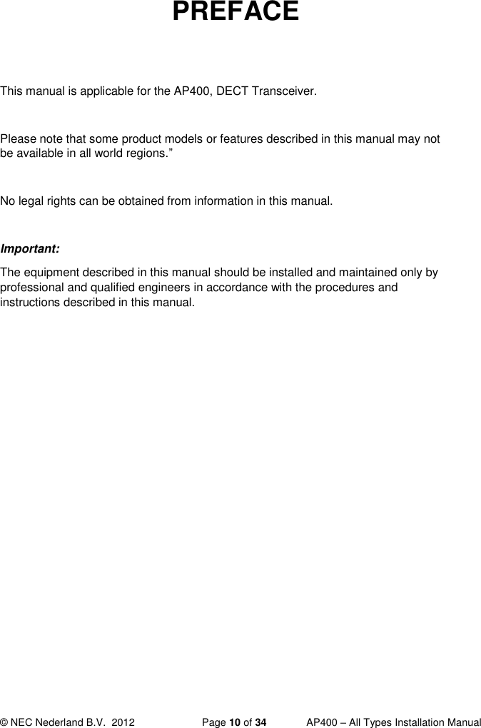  © NEC Nederland B.V.  2012   Page 10 of 34  AP400 – All Types Installation Manual  PREFACE   This manual is applicable for the AP400, DECT Transceiver.  Please note that some product models or features described in this manual may not be available in all world regions.”  No legal rights can be obtained from information in this manual.  Important: The equipment described in this manual should be installed and maintained only by professional and qualified engineers in accordance with the procedures and instructions described in this manual.     