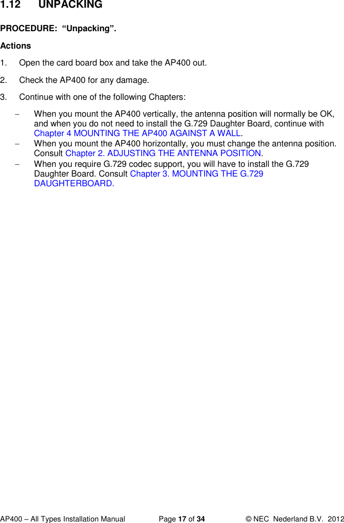  AP400 – All Types Installation Manual  Page 17 of 34  © NEC  Nederland B.V.  2012  1.12  UNPACKING PROCEDURE:  “Unpacking”. Actions 1.  Open the card board box and take the AP400 out. 2.  Check the AP400 for any damage. 3.  Continue with one of the following Chapters:   When you mount the AP400 vertically, the antenna position will normally be OK, and when you do not need to install the G.729 Daughter Board, continue with Chapter 4 MOUNTING THE AP400 AGAINST A WALL.   When you mount the AP400 horizontally, you must change the antenna position. Consult Chapter 2. ADJUSTING THE ANTENNA POSITION.   When you require G.729 codec support, you will have to install the G.729 Daughter Board. Consult Chapter 3. MOUNTING THE G.729 DAUGHTERBOARD.  