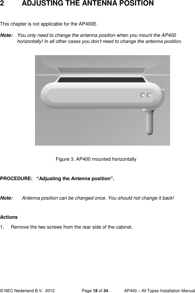  © NEC Nederland B.V.  2012   Page 18 of 34  AP400 – All Types Installation Manual  2  ADJUSTING THE ANTENNA POSITION  This chapter is not applicable for the AP400E. Note:  You only need to change the antenna position when you mount the AP400 horizontally! In all other cases you don’t need to change the antenna position.             Figure 3. AP400 mounted horizontally  PROCEDURE:   “Adjusting the Antenna position”.   Note:  Antenna position can be changed once. You should not change it back!  Actions 1.  Remove the two screws from the rear side of the cabinet.   