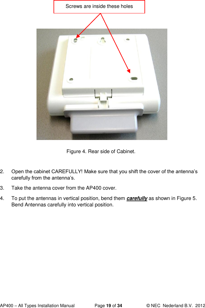  AP400 – All Types Installation Manual  Page 19 of 34  © NEC  Nederland B.V.  2012                 Figure 4. Rear side of Cabinet.  2. Open the cabinet CAREFULLY! Make sure that you shift the cover of the antenna’s carefully from the antenna’s.  3.  Take the antenna cover from the AP400 cover.  4.  To put the antennas in vertical position, bend them carefully as shown in Figure 5. Bend Antennas carefully into vertical position.  Screws are inside these holes  