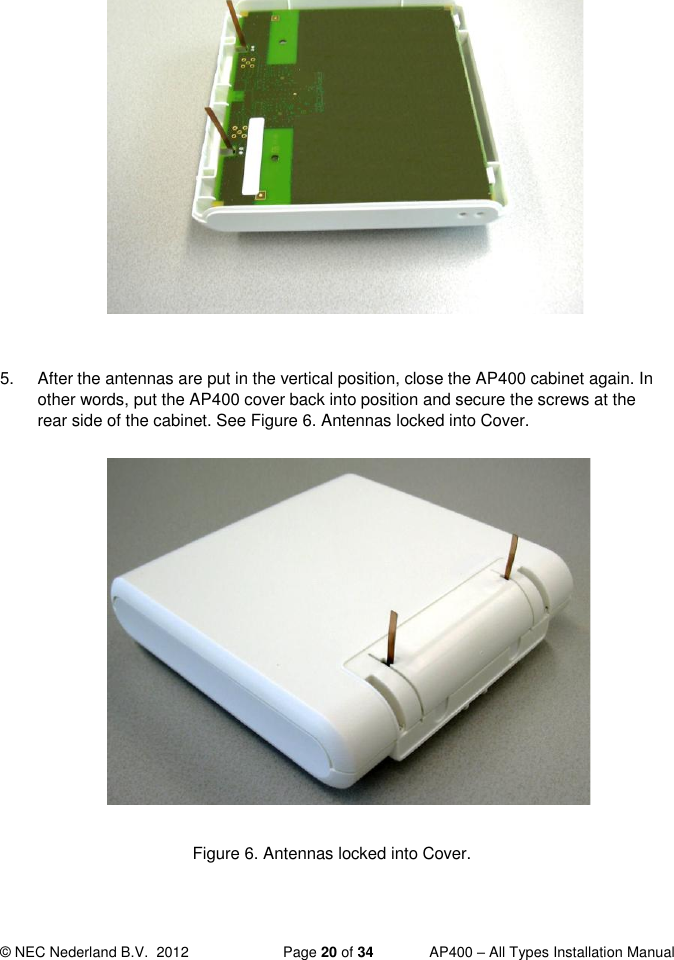  © NEC Nederland B.V.  2012   Page 20 of 34  AP400 – All Types Installation Manual             Figure 5. Bend Antennas carefully into vertical position.  5.  After the antennas are put in the vertical position, close the AP400 cabinet again. In other words, put the AP400 cover back into position and secure the screws at the rear side of the cabinet. See Figure 6. Antennas locked into Cover.              Figure 6. Antennas locked into Cover.   