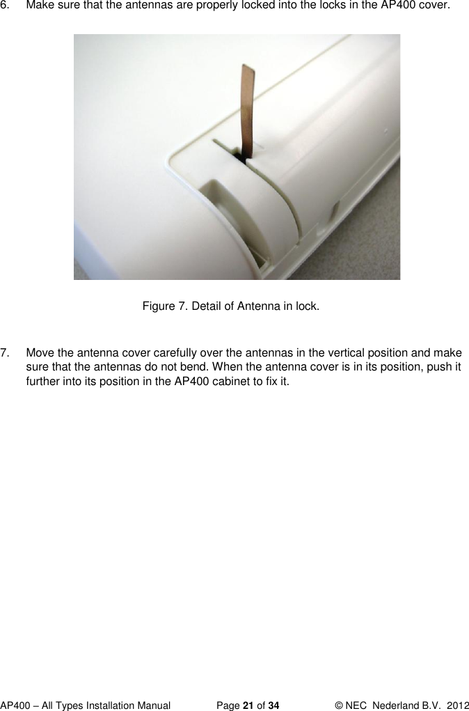  AP400 – All Types Installation Manual  Page 21 of 34  © NEC  Nederland B.V.  2012  6.  Make sure that the antennas are properly locked into the locks in the AP400 cover.              Figure 7. Detail of Antenna in lock.  7.  Move the antenna cover carefully over the antennas in the vertical position and make sure that the antennas do not bend. When the antenna cover is in its position, push it further into its position in the AP400 cabinet to fix it.    