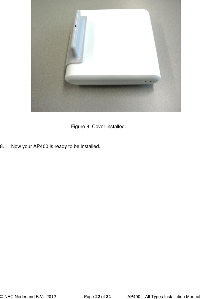  © NEC Nederland B.V.  2012   Page 22 of 34  AP400 – All Types Installation Manual               Figure 8. Cover installed.  8.  Now your AP400 is ready to be installed.     