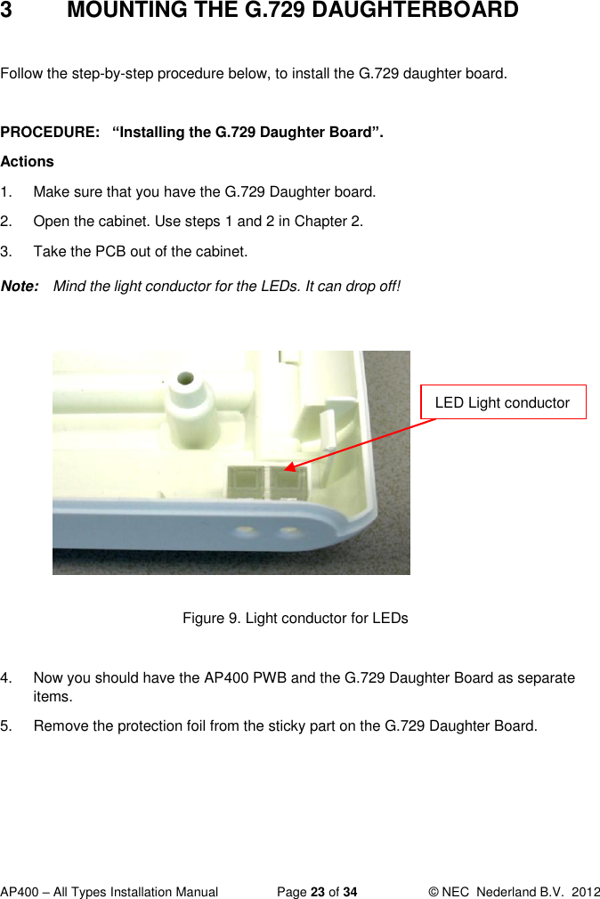  AP400 – All Types Installation Manual  Page 23 of 34  © NEC  Nederland B.V.  2012  3  MOUNTING THE G.729 DAUGHTERBOARD  Follow the step-by-step procedure below, to install the G.729 daughter board.  PROCEDURE:   “Installing the G.729 Daughter Board”.  Actions 1.  Make sure that you have the G.729 Daughter board. 2.  Open the cabinet. Use steps 1 and 2 in Chapter 2. 3.  Take the PCB out of the cabinet.  Note:  Mind the light conductor for the LEDs. It can drop off!           Figure 9. Light conductor for LEDs  4.  Now you should have the AP400 PWB and the G.729 Daughter Board as separate items.  5.  Remove the protection foil from the sticky part on the G.729 Daughter Board.   LED Light conductor 