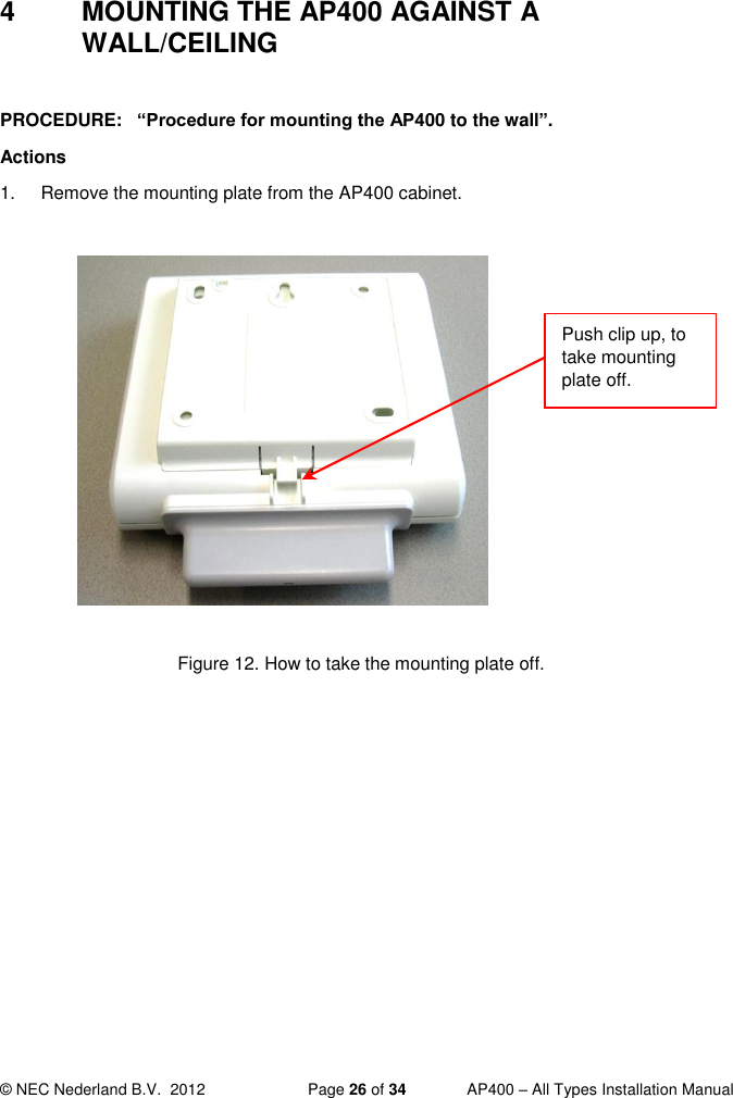  © NEC Nederland B.V.  2012   Page 26 of 34  AP400 – All Types Installation Manual  4  MOUNTING THE AP400 AGAINST A WALL/CEILING  PROCEDURE:   “Procedure for mounting the AP400 to the wall”.  Actions 1.  Remove the mounting plate from the AP400 cabinet.              Figure 12. How to take the mounting plate off.  Push clip up, to take mounting plate off.  