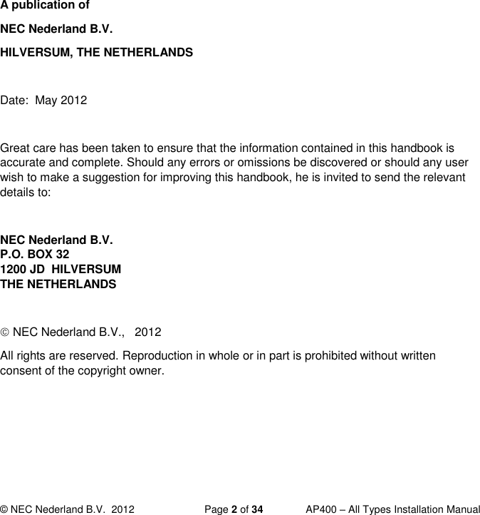  © NEC Nederland B.V.  2012   Page 2 of 34  AP400 – All Types Installation Manual           A publication of NEC Nederland B.V. HILVERSUM, THE NETHERLANDS  Date:  May 2012  Great care has been taken to ensure that the information contained in this handbook is accurate and complete. Should any errors or omissions be discovered or should any user wish to make a suggestion for improving this handbook, he is invited to send the relevant details to:  NEC Nederland B.V.  P.O. BOX 32 1200 JD  HILVERSUM THE NETHERLANDS   NEC Nederland B.V.,   2012 All rights are reserved. Reproduction in whole or in part is prohibited without written consent of the copyright owner.  